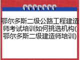 鄂尔多斯二级公路工程建造师考试培训如何挑选机构(鄂尔多斯二级建造师培训)