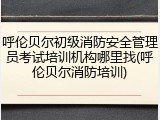 呼伦贝尔初级消防安全管理员考试培训机构哪里找(呼伦贝尔消防培训)