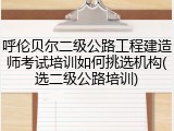 呼伦贝尔二级公路工程建造师考试培训如何挑选机构(选二级公路培训)