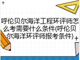 呼伦贝尔海洋工程环评师怎么考需要什么条件(呼伦贝尔海洋环评师报考条件)
