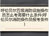 呼伦贝尔五级消防设施操作员怎么考需要什么条件(呼伦贝尔消防操作员报考条件)