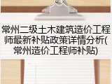 常州二级土木建筑造价工程师最新补贴政策详情分析(常州造价工程师补贴)