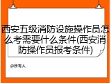 西安五级消防设施操作员怎么考需要什么条件(西安消防操作员报考条件)
