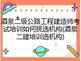 酒泉二级公路工程建造师考试培训如何挑选机构(酒泉二建培训选机构)