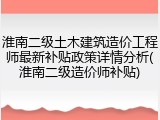 淮南二级土木建筑造价工程师最新补贴政策详情分析(淮南二级造价师补贴)