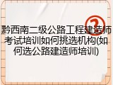 黔西南二级公路工程建造师考试培训如何挑选机构(如何选公路建造师培训)
