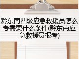 黔东南四级应急救援员怎么考需要什么条件(黔东南应急救援员报考)