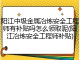 阳江中级金属冶炼安全工程师有补贴吗怎么领取呢(阳江冶炼安全工程师补贴)
