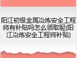 阳江初级金属冶炼安全工程师有补贴吗怎么领取呢(阳江冶炼安全工程师补贴)