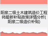 阳泉二级土木建筑造价工程师最新补贴政策详情分析(阳泉二级造价补贴)