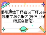 郴州通信工程咨询工程师在哪里学怎么报名(通信工程师报名指南)