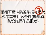 郴州五级消防设施操作员怎么考需要什么条件(郴州消防设施操作员报考)