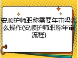 安顺护师职称需要年审吗怎么操作(安顺护师职称年审流程)