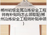 郴州初级金属冶炼安全工程师有补贴吗怎么领取呢(郴州冶炼安全工程师补贴申领)