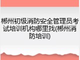 郴州初级消防安全管理员考试培训机构哪里找(郴州消防培训)