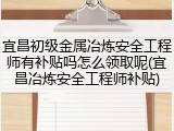 宜昌初级金属冶炼安全工程师有补贴吗怎么领取呢(宜昌冶炼安全工程师补贴)