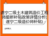 遂宁二级土木建筑造价工程师最新补贴政策详情分析(遂宁二级造价师补贴)