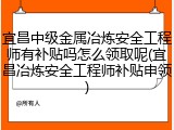 宜昌中级金属冶炼安全工程师有补贴吗怎么领取呢(宜昌冶炼安全工程师补贴申领)