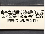宜昌五级消防设施操作员怎么考需要什么条件(宜昌消防操作员报考条件)