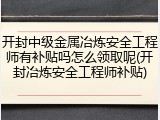 开封中级金属冶炼安全工程师有补贴吗怎么领取呢(开封冶炼安全工程师补贴)