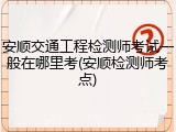 安顺交通工程检测师考试一般在哪里考(安顺检测师考点)