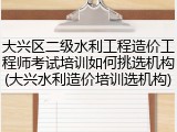 大兴区二级水利工程造价工程师考试培训如何挑选机构(大兴水利造价培训选机构)
