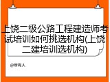 上饶二级公路工程建造师考试培训如何挑选机构(上饶二建培训选机构)
