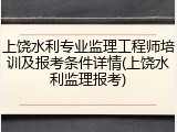 上饶水利专业监理工程师培训及报考条件详情(上饶水利监理报考)