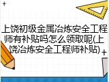 上饶初级金属冶炼安全工程师有补贴吗怎么领取呢(上饶冶炼安全工程师补贴)