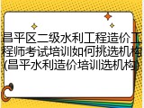 昌平区二级水利工程造价工程师考试培训如何挑选机构(昌平水利造价培训选机构)