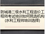防城港二级水利工程造价工程师考试培训如何挑选机构(水利工程师培训选择)