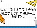 安顺一级建筑工程建造师在哪里学怎么报名(安顺一建培训报名)