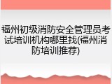 福州初级消防安全管理员考试培训机构哪里找(福州消防培训推荐)