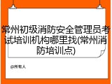 常州初级消防安全管理员考试培训机构哪里找(常州消防培训点)