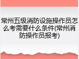 常州五级消防设施操作员怎么考需要什么条件(常州消防操作员报考)