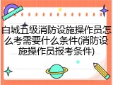 白城五级消防设施操作员怎么考需要什么条件(消防设施操作员报考条件)