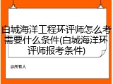 白城海洋工程环评师怎么考需要什么条件(白城海洋环评师报考条件)