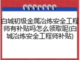 白城初级金属冶炼安全工程师有补贴吗怎么领取呢(白城冶炼安全工程师补贴)