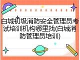 白城初级消防安全管理员考试培训机构哪里找(白城消防管理员培训)