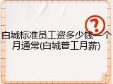 白城标准员工资多少钱一个月通常(白城普工月薪)