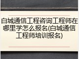 白城通信工程咨询工程师在哪里学怎么报名(白城通信工程师培训报名)