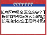 长寿区中级金属冶炼安全工程师有补贴吗怎么领取呢(长寿冶炼安全工程师补贴)