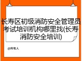 长寿区初级消防安全管理员考试培训机构哪里找(长寿消防安全培训)