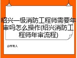 绍兴一级消防工程师需要年审吗怎么操作(绍兴消防工程师年审流程)