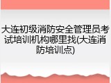 大连初级消防安全管理员考试培训机构哪里找(大连消防培训点)