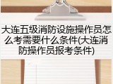大连五级消防设施操作员怎么考需要什么条件(大连消防操作员报考条件)