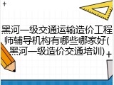 黑河一级交通运输造价工程师辅导机构有哪些哪家好(黑河一级造价交通培训)