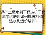 铜仁二级水利工程造价工程师考试培训如何挑选机构(选水利造价培训)