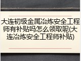 大连初级金属冶炼安全工程师有补贴吗怎么领取呢(大连冶炼安全工程师补贴)