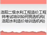 洛阳二级水利工程造价工程师考试培训如何挑选机构(洛阳水利造价培训选机构)